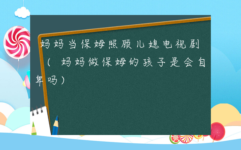 妈妈当保姆照顾儿媳电视剧 (妈妈做保姆的孩子是会自卑吗)
